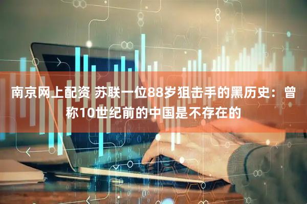 南京网上配资 苏联一位88岁狙击手的黑历史：曾称10世纪前的中国是不存在的