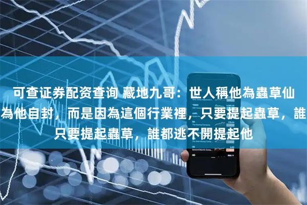 可查证券配资查询 藏地九哥：世人稱他為蟲草仙界主人，不是因為他自封，而是因為這個行業裡，只要提起蟲草，誰都逃不開提起他