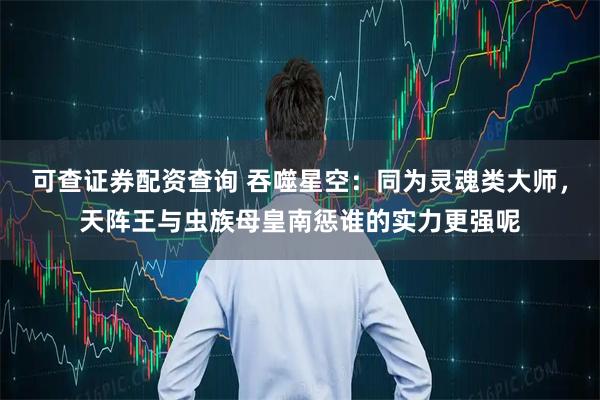 可查证券配资查询 吞噬星空：同为灵魂类大师，天阵王与虫族母皇南惩谁的实力更强呢