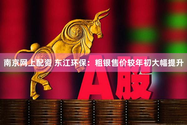 南京网上配资 东江环保：粗银售价较年初大幅提升