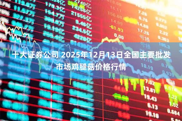 十大证券公司 2025年12月13日全国主要批发市场鸡腿菇价格行情