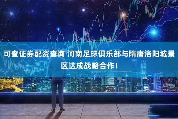 可查证券配资查询 河南足球俱乐部与隋唐洛阳城景区达成战略合作！