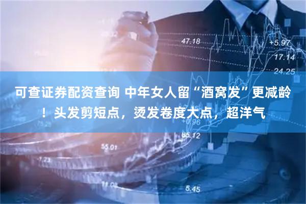 可查证券配资查询 中年女人留“酒窝发”更减龄！头发剪短点，烫发卷度大点，超洋气