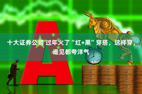 十大证券公司 过年火了“红+黑”穿搭，这样穿，谁见都夸洋气