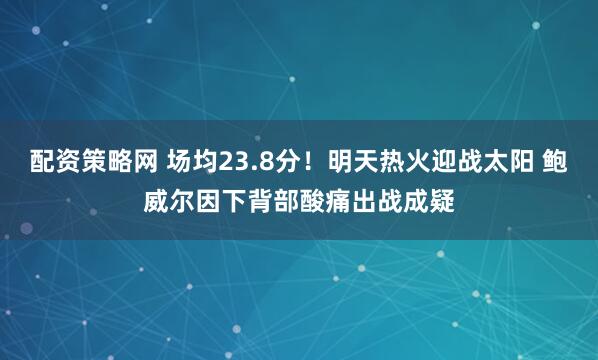 配资策略网 场均23.8分！明天热火迎战太阳 鲍威尔因下背部酸痛出战成疑