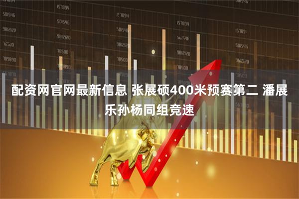配资网官网最新信息 张展硕400米预赛第二 潘展乐孙杨同组竞速