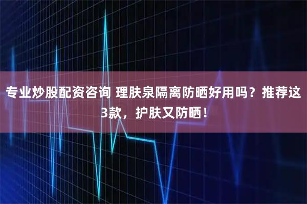 专业炒股配资咨询 理肤泉隔离防晒好用吗？推荐这3款，护肤又防晒！