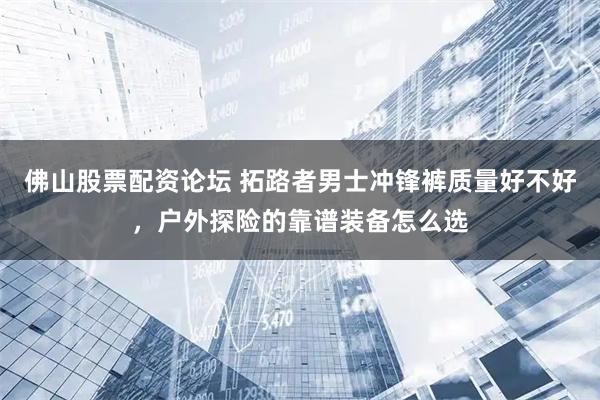 佛山股票配资论坛 拓路者男士冲锋裤质量好不好，户外探险的靠谱装备怎么选