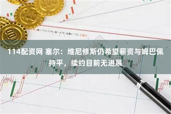 114配资网 塞尔：维尼修斯仍希望薪资与姆巴佩持平，续约目前无进展