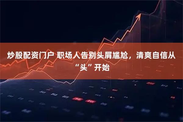 炒股配资门户 职场人告别头屑尴尬，清爽自信从“头”开始