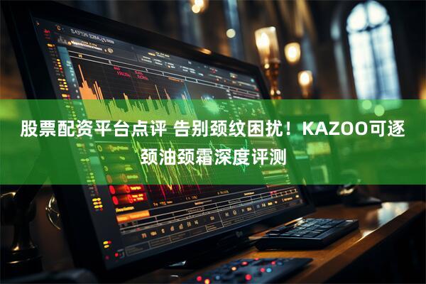 股票配资平台点评 告别颈纹困扰！KAZOO可逐颈油颈霜深度评测