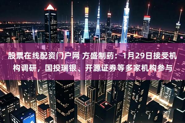 股票在线配资门户网 方盛制药：1月29日接受机构调研，国投瑞银、开源证券等多家机构参与