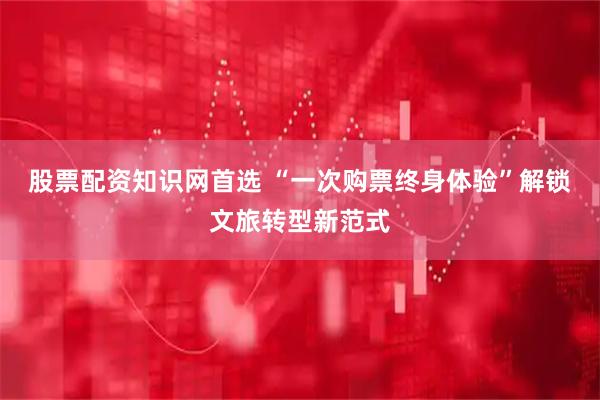 股票配资知识网首选 “一次购票终身体验”解锁文旅转型新范式