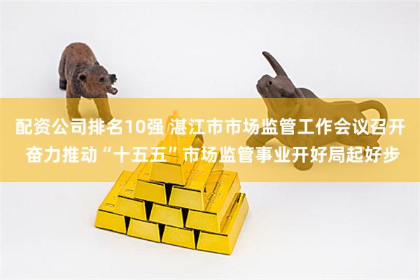 配资公司排名10强 湛江市市场监管工作会议召开 奋力推动“十五五”市场监管事业开好局起好步