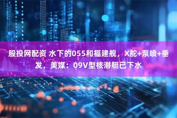 股投网配资 水下的055和福建舰，X舵+泵喷+垂发，美媒：09V型核潜艇已下水