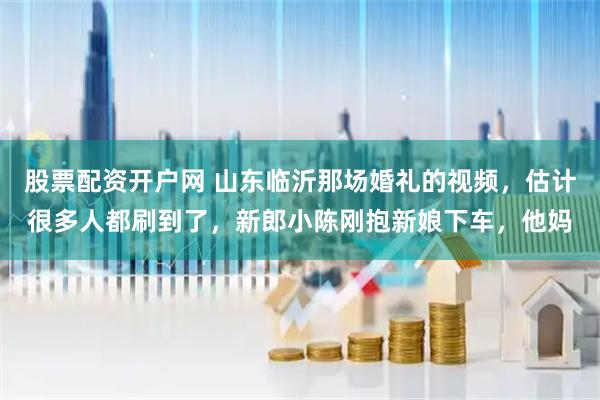 股票配资开户网 山东临沂那场婚礼的视频，估计很多人都刷到了，新郎小陈刚抱新娘下车，他妈