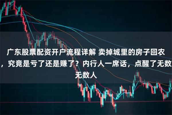 广东股票配资开户流程详解 卖掉城里的房子回农村，究竟是亏了还是赚了？内行人一席话，点醒了无数人