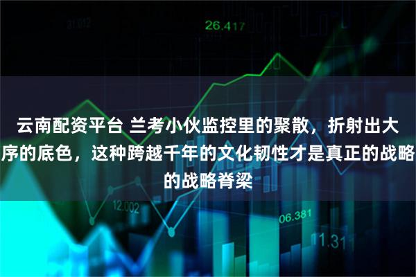 云南配资平台 兰考小伙监控里的聚散，折射出大国秩序的底色，这种跨越千年的文化韧性才是真正的战略脊梁