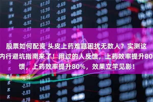 股票如何配资 头皮上药难题困扰无数人？实测这款头皮上药工具，内行避坑指南来了！用过的人反馈，上药效率提升80%，效果立竿见影！
