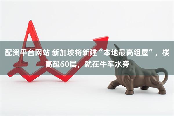 配资平台网站 新加坡将新建“本地最高组屋”，楼高超60层，就在牛车水旁