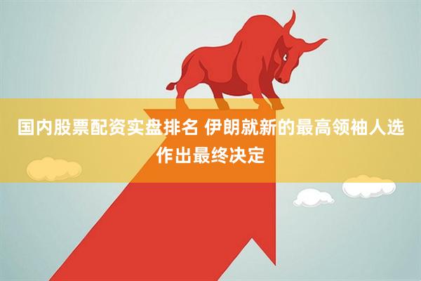 国内股票配资实盘排名 伊朗就新的最高领袖人选作出最终决定