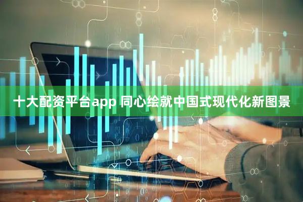 十大配资平台app 同心绘就中国式现代化新图景