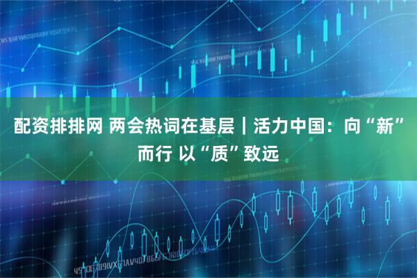 配资排排网 两会热词在基层｜活力中国：向“新”而行 以“质”致远