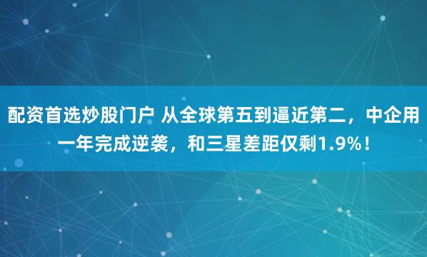 配资首选炒股门户 从全球第五到逼近第二，中企用一年完成逆袭，和三星差距仅剩1.9%！