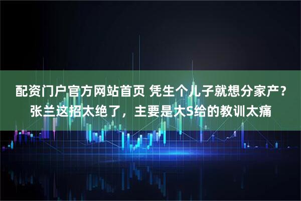 配资门户官方网站首页 凭生个儿子就想分家产？张兰这招太绝了，主要是大S给的教训太痛