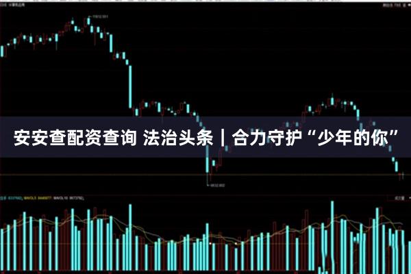 安安查配资查询 法治头条｜合力守护“少年的你”