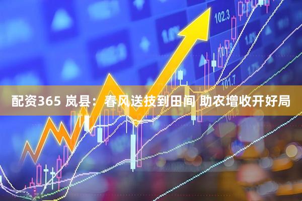 配资365 岚县：春风送技到田间 助农增收开好局