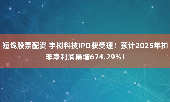 短线股票配资 宇树科技IPO获受理！预计2025年扣非净利润暴增674.29%！