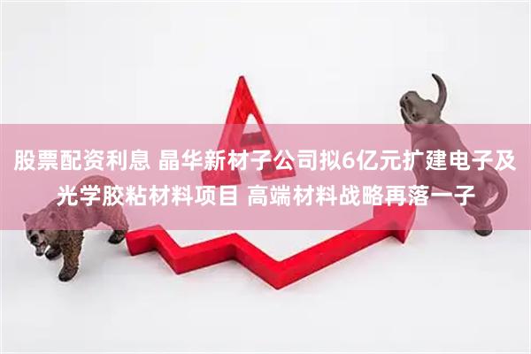 股票配资利息 晶华新材子公司拟6亿元扩建电子及光学胶粘材料项目 高端材料战略再落一子