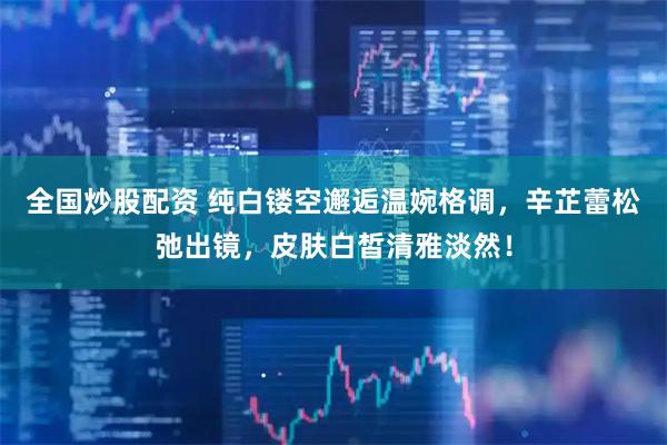全国炒股配资 纯白镂空邂逅温婉格调，辛芷蕾松弛出镜，皮肤白皙清雅淡然！