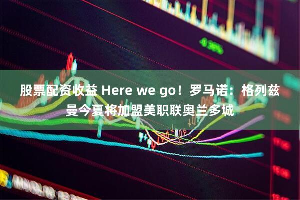 股票配资收益 Here we go！罗马诺：格列兹曼今夏将加盟美职联奥兰多城