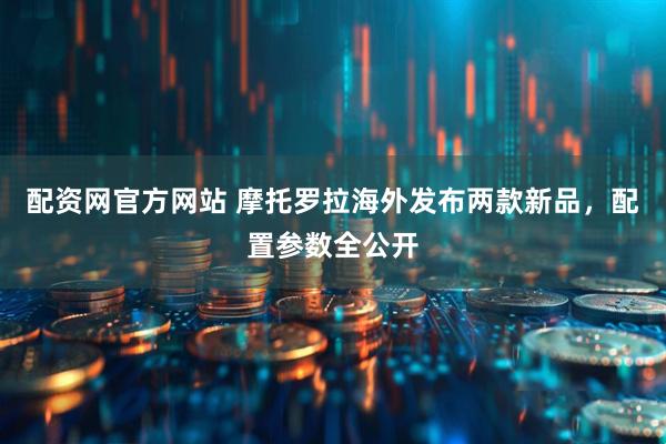 配资网官方网站 摩托罗拉海外发布两款新品，配置参数全公开
