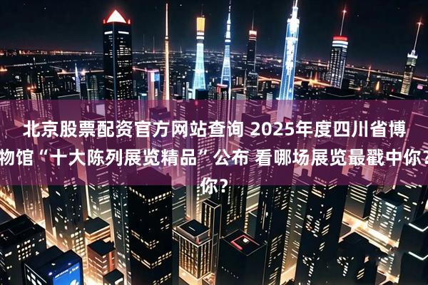 北京股票配资官方网站查询 2025年度四川省博物馆“十大陈列展览精品”公布 看哪场展览最戳中你？