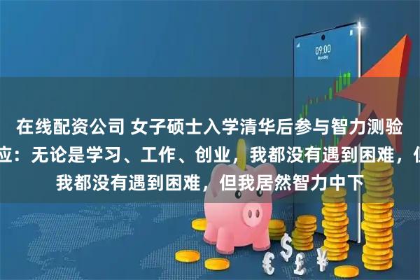 在线配资公司 女子硕士入学清华后参与智力测验，仅得25分，回应：无论是学习、工作、创业，我都没有遇到困难，但我居然智力中下