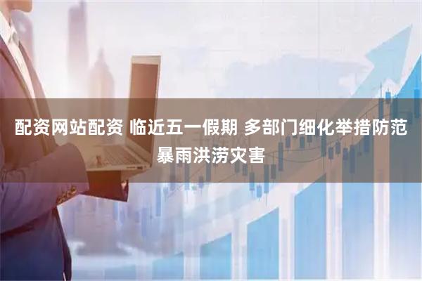 配资网站配资 临近五一假期 多部门细化举措防范暴雨洪涝灾害