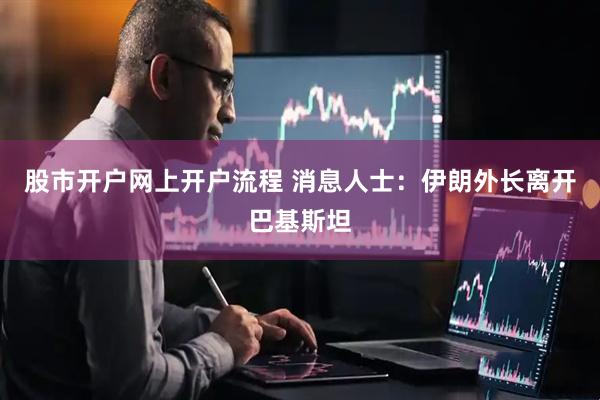 股市开户网上开户流程 消息人士：伊朗外长离开巴基斯坦