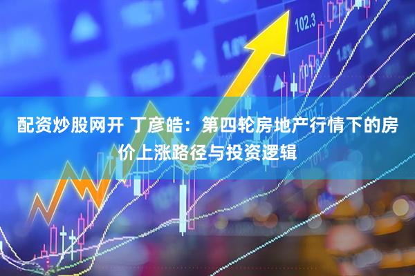 配资炒股网开 丁彦皓：第四轮房地产行情下的房价上涨路径与投资逻辑