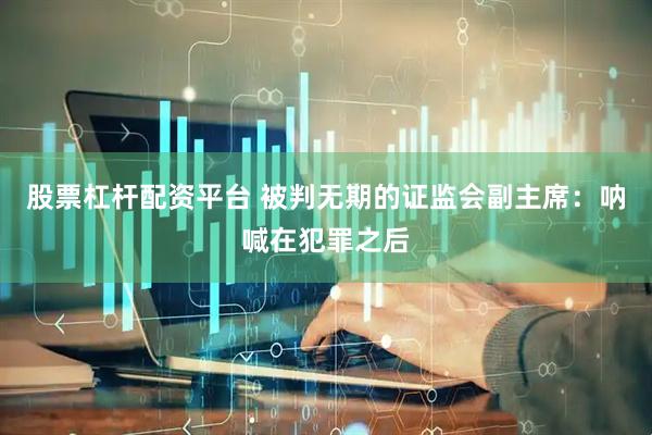 股票杠杆配资平台 被判无期的证监会副主席：呐喊在犯罪之后